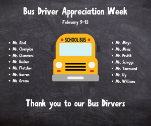 image of a bus with text bus driver appreciation week February 9-13 Thank you to our bus drivers Ms. AbelMr. Champion
Mr. Clemmons
Mr. Decker
Ms. Fletcher
Mr. Garren
Ms. Grasso
Mr. Mays
Mr. Mraz
Mr. Pruitt
Mr. Scroggs
Mr. Townsend
Mr. Uy
Mr. Williams
