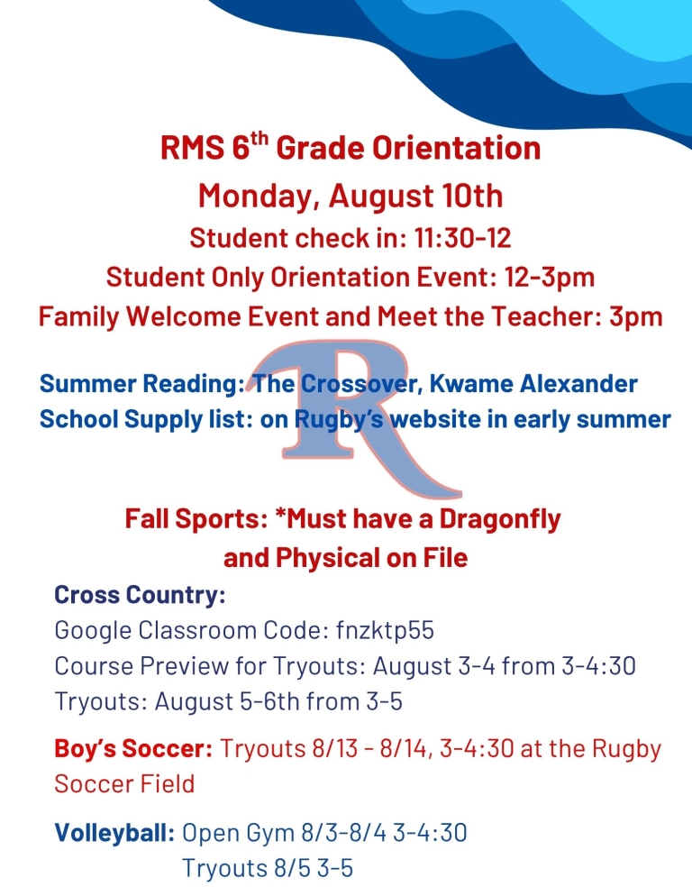 RMS 6th Grade Orientation Monday, August 10 Student check in: 11:30 to 12 Student only orientation Event 12 - 3 pm Family Welcome Event and Meet the Teacher: 3 pm Summer Reading: The Crossover by Kwame Alexander School Supply List: on Rugby’s website in early summer Fall Sports: Must have a Dragonfly and Physical on File Cross Country: Google Classroom Code: fnzktp55 Course Preview for Tryouts: August 3-4 from 3 to 4:30 Tryouts: August 5–6 from 3-5 Boy’s Soccer Tryouts: Aug 13-14 3 to 4:30 at the Rugby Soccer Field Volleyball: Open Gym Aug 3-4 from 3 to 4:30 Tryouts August 5 3-5 pm